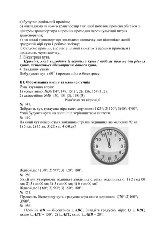 а) будуємо довільний промінь;
б) накладаємо на нього транспортир так, щоб початок променя збігався з
центром транспортира а промінь проходив через нульовий штрих
транспортира;
в) на шкалі транспортира знаходимо позначку, що відповідає даній
градусній мірі кута і робимо засічку;
г) будуємо промінь, що має спільний початок з першим променем і
проходить через засічку.
3. Бісектриса кута.
Промінь, який виходить із вершини кута і поділяє його на два рівних
кути, називається бісектрисою даного кута.
4. Завдання учням:
Побудувати кут в 60○
і провести його бісектрису.
ІII. Формування вмінь та навичок учнів
Розв’язування вправ:
1) колективно: №№ 147, 149, 151(1, 2), 156, 158 (1, 2).
2) самостійно: №№ 150, 151 (3), 158 (3),
Розв’язки та відповіді
№ 147.
Зобразіть кут, градусна міра якого дорівнює: 1)25°; 2)120°; 3)40°; 4)90°.
Учні будують кути на дошці під керівництвом вчителя.
№ 149.
На який кут повернеться хвилинна стрілка годинника на малюнку 92 за:
1) 5 хв; 2) 15 хв; 3)20хв; 4)30хв?
Відповідь: 1) 30°; 2) 90°; 3) 120°; 180°.
№ 150.
Який кут утворюють годинна і хвилинна стрілки годинника о: 1) 2 год 00
хв; 2) 3 год 00 хв; 3) 5 год 00 хв; 4) 6 год 00 хв?
Відповідь: 1) 60°; 2) 90°; 3) 150°; 180°.
№ 151.
Проведіть бісектрису кута, градусна міра якого дорівнює: 1)70°; 2)160°;
3)90°.
№ 156.
Промінь BD — бісектриса ∟ABC. Знайдіть градусну міру: 1) ∟DBC,
якщо ∟ABC = 150°; 2) ∟ABC, якщо ∟ABD = 28°.
 