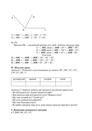 1) ∟DBC = ∟ABC : 2 = 150° : 2 = 75°.
2) ∟ABC = ∟ABD · 2 = 28° · 2 = 56°.
№ 158.
Промінь ОВ — внутрішній промінь кута АОС. Знайдіть градусну міру:
1) ∟АОС, якщо ∟АОВ = 38° і ∟ВОС = 44°;
2) ∟АОВ, якщо ∟АОС = 124° і ∟ВОС = 33°;
3) ∟ВОС, якщо ∟АОС = 62° і ∟АОВ = 20°.
Розв’язок
1) ∟АОС = ∟АОВ + ∟ВОС = 38° + 44° = 82°.
2) ∟АОВ = ∟АОС - ∟ВОС = 124° - 33° = 91°.
3) ∟ВОС = ∟АОС - ∟АОВ = 62° - 20° = 42°.
ІV. Підсумок уроку
Завдання 1. Розподіліть кути відповідно до, понять: 90°, 180°, 35°, 135°,
179°, 91°, 89°, 1°.
розгорнутий прямий гострий тупий
Завдання 2. Знайдіть довкола вас предмети, що містять прямі кути.
- Як побудувати кут заданої градусної міри?
- Яка градусна міра розгорнутого кута? Прямого кута?
- Що таке гострий кут? Тупий кут?
- Які кути називаються рівними?
- Що таке бісектриса кута?
- Як знайти градусну міру кута, якщо відомі градусні міри його частин?
V. Пояснення домашнього завдання
§ 5, №№ 148, 152, 157.
А
В С
D
 