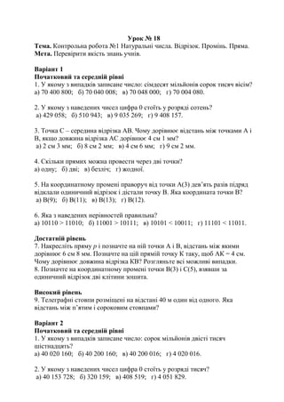 Урок № 18
Тема. Контрольна робота №1 Натуральні числа. Відрізок. Промінь. Пряма.
Мета. Перевірити якість знань учнів.
Варіант 1
Початковий та середній рівні
1. У якому з випадків записане число: сімдесят мільйонів сорок тисяч вісім?
а) 70 400 800; б) 70 040 008; в) 70 048 000; г) 70 004 080.
2. У якому з наведених чисел цифра 0 стоїть у розряді сотень?
а) 429 058; б) 510 943; в) 9 035 269; г) 9 408 157.
3. Точка С – середина відрізка АВ. Чому дорівнює відстань між точками А і
В, якщо довжина відрізка АС дорівнює 4 см 1 мм?
а) 2 см 3 мм; б) 8 см 2 мм; в) 4 см 6 мм; г) 9 см 2 мм.
4. Скільки прямих можна провести через дві точки?
а) одну; б) дві; в) безліч; г) жодної.
5. На координатному промені праворуч від точки А(3) дев’ять разів підряд
відклали одиничний відрізок і дістали точку В. Яка координата точки В?
а) В(9); б) В(11); в) В(13); г) В(12).
6. Яка з наведених нерівностей правильна?
а) 10110 > 11010; б) 11001 > 10111; в) 10101 < 10011; г) 11101 < 11011.
Достатній рівень
7. Накресліть пряму р і позначте на ній точки А і В, відстань між якими
дорівнює 6 см 8 мм. Позначте на цій прямій точку К таку, щоб АК = 4 см.
Чому дорівнює довжина відрізка КВ? Розгляньте всі можливі випадки.
8. Позначте на координатному промені точки В(3) і С(5), взявши за
одиничний відрізок дві клітини зошита.
Високий рівень
9. Телеграфні стовпи розміщені на відстані 40 м один від одного. Яка
відстань між п’ятим і сороковим стовпами?
Варіант 2
Початковий та середній рівні
1. У якому з випадків записане число: сорок мільйонів двісті тисяч
шістнадцять?
а) 40 020 160; б) 40 200 160; в) 40 200 016; г) 4 020 016.
2. У якому з наведених чисел цифра 0 стоїть у розряді тисяч?
а) 40 153 728; б) 320 159; в) 408 519; г) 4 051 829.
 