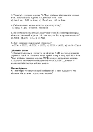 3. Точка М – середина відрізка РК. Чому дорівнює відстань між точками
Р і К, якщо довжина відрізка МК дорівнює 6 см 1 мм?
а) 3 см 4 мм; б) 12 см 6 мм; в) 12 см 2 мм; г) 6 см 8 мм.
4. Скільки прямих можна провести через одну точку?
а) одну; б) дві; в) безліч; г) жодної.
5. На координатному промені ліворуч від точки В(11) вісім разів підряд
відклали одиничний відрізок і дістали точку А. Яка координата точки А?
а) А(19); б) А(4); в) А(3); г) А(2).
6. Яка з наведених нерівностей правильна?
а) 22201 < 22022; б) 20202 < 20022; в) 22001 > 20222; г) 20220 > 22020.
Достатній рівень
7. Накресліть пряму m і позначте на ній точки А і В, відстань між якими
дорівнює 5 см 8 мм. Позначте на цій прямій точку N таку, щоб ВN = 3 см.
Чому дорівнює довжина відрізка АN? Розгляньте всі можливі випадки.
8. Позначте на координатному промені точки А(2) і С(3), взявши за
одиничний відрізок три клітини зошита.
Високий рівень
9. Телеграфні стовпи розміщені на відстані 50 м один від одного. Яка
відстань між десятим і тридцятим стовпами?
 