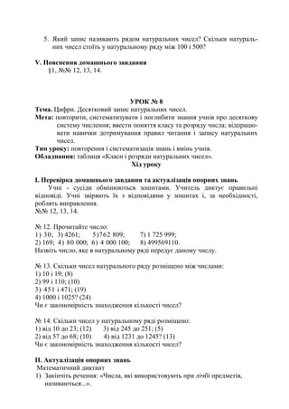5. Який запис називають рядом натуральних чисел? Скільки натураль-
них чисел стоїть у натуральному ряду між 100 і 500?
V. Пояснення домашнього завдання
§1, №№ 12, 13, 14.
УРОК № 8
Тема. Цифри. Десятковий запис натуральних чисел.
Мета: повторити, систематизувати і поглибити знання учнів про десяткову
систему числення; ввести поняття класу та розряду числа; відпрацю-
вати навички дотримування правил читання і запису натуральних
чисел.
Тип уроку: повторення і систематизація знань і вмінь учнів.
Обладнання: таблиця «Класи і розряди натуральних чисел».
Хід уроку
І. Перевірка домашнього завдання та актуалізація опорних знань
Учні - сусіди обмінюються зошитами. Учитель диктує правильні
відповіді. Учні звіряють їх з відповідями у зошитах і, за необхідності,
роблять виправлення.
№№ 12, 13, 14.
№ 12. Прочитайте число:
1) 30; 3) 4261; 5)762 809; 7) 1 725 999;
2) 169; 4) 80 000; 6) 4 000 100; 8) 499569110.
Назвіть число, яке в натуральному ряді передує даному числу.
№ 13. Скільки чисел натурального ряду розміщено між числами:
1) 10 і 19; (8)
2) 99 і 110; (10)
3) 451 і 471; (19)
4) 1000 і 1025? (24)
Чи є закономірність знаходження кількості чисел?
№ 14. Скільки чисел у натуральному ряді розміщено:
1) від 10 до 23; (12) 3) від 245 до 251; (5)
2) від 57 до 68; (10) 4) від 1231 до 1245? (13)
Чи є закономірність знаходження кількості чисел?
ІІ. Актуалізація опорних знань
Математичний диктант
1) Закінчіть речення: «Числа, які використовують при лічбі предметів,
називаються...».
 