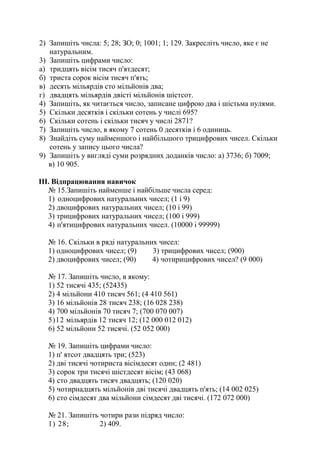 2) Запишіть числа: 5; 28; ЗО; 0; 1001; 1; 129. Закресліть число, яке є не
натуральним.
3) Запишіть цифрами число:
а) тридцять вісім тисяч п'ятдесят;
б) триста сорок вісім тисяч п'ять;
в) десять мільярдів сто мільйонів два;
г) двадцять мільярдів двісті мільйонів шістсот.
4) Запишіть, як читається число, записане цифрою два і шістьма нулями.
5) Скільки десятків і скільки сотень у числі 695?
6) Скільки сотень і скільки тисяч у числі 2871?
7) Запишіть число, в якому 7 сотень 0 десятків і 6 одиниць.
8) Знайдіть суму найменшого і найбільшого трицифрових чисел. Скільки
сотень у запису цього числа?
9) Запишіть у вигляді суми розрядних доданків число: а) 3736; б) 7009;
в) 10 905.
III. Відпрацювання навичок
№ 15.Запишіть найменше і найбільше числа серед:
1) одноцифрових натуральних чисел; (1 і 9)
2) двоцифрових натуральних чисел; (10 і 99)
3) трицифрових натуральних чисел; (100 і 999)
4) п'ятицифрових натуральних чисел. (10000 і 99999)
№ 16. Скільки в ряді натуральних чисел:
1) одноцифрових чисел; (9) 3) трицифрових чисел; (900)
2) двоцифрових чисел; (90) 4) чотирицифрових чисел? (9 000)
№ 17. Запишіть число, в якому:
1) 52 тисячі 435; (52435)
2) 4 мільйони 410 тисяч 561; (4 410 561)
3) 16 мільйонів 28 тисяч 238; (16 028 238)
4) 700 мільйонів 70 тисяч 7; (700 070 007)
5)12 мільярдів 12 тисяч 12; (12 000 012 012)
6) 52 мільйони 52 тисячі. (52 052 000)
№ 19. Запишіть цифрами число:
1) п' ятсот двадцять три; (523)
2) дві тисячі чотириста вісімдесят один; (2 481)
3) сорок три тисячі шістдесят вісім; (43 068)
4) сто двадцять тисяч двадцять; (120 020)
5) чотирнадцять мільйонів дві тисячі двадцять п'ять; (14 002 025)
6) сто сімдесят два мільйони сімдесят дві тисячі. (172 072 000)
№ 21. Запишіть чотири рази підряд число:
1) 28; 2) 409.
 