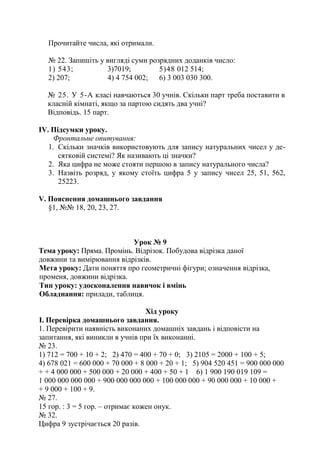 Прочитайте числа, які отримали.
№ 22. Запишіть у вигляді суми розрядних доданків число:
1) 543; 3)7019; 5)48 012 514;
2) 207; 4) 4 754 002; 6) 3 003 030 300.
№ 25. У 5-А класі навчаються 30 учнів. Скільки парт треба поставити в
класній кімнаті, якщо за партою сидять два учні?
Відповідь. 15 парт.
ІV. Підсумки уроку.
Фронтальне опитування:
1. Скільки значків використовують для запису натуральних чисел у де-
сятковій системі? Як називають ці значки?
2. Яка цифра не може стояти першою в запису натурального числа?
3. Назвіть розряд, у якому стоїть цифра 5 у запису чисел 25, 51, 562,
25223.
V. Пояснення домашнього завдання
§1, №№ 18, 20, 23, 27.
Урок № 9
Тема уроку: Пряма. Промінь. Відрізок. Побудова відрізка даної
довжини та вимірювання відрізків.
Мета уроку: Дати поняття про геометричні фігури; означення відрізка,
променя, довжини відрізка.
Тип уроку: удосконалення навичок і вмінь
Обладнання: прилади, таблиця.
Хід уроку
І. Перевірка домашнього завдання.
1. Перевірити наявність виконаних домашніх завдань і відповісти на
запитання, які виникли в учнів при їх виконанні.
№ 23.
1) 712 = 700 + 10 + 2; 2) 470 = 400 + 70 + 0; 3) 2105 = 2000 + 100 + 5;
4) 678 021 = 600 000 + 70 000 + 8 000 + 20 + 1; 5) 904 520 451 = 900 000 000
+ + 4 000 000 + 500 000 + 20 000 + 400 + 50 + 1 6) 1 900 190 019 109 =
1 000 000 000 000 + 900 000 000 000 + 100 000 000 + 90 000 000 + 10 000 +
+ 9 000 + 100 + 9.
№ 27.
15 гор. : 3 = 5 гор. – отримає кожен онук.
№ 32.
Цифра 9 зустрічається 20 разів.
 