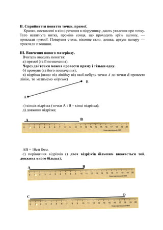 ІІ. Сприйняття поняття точки, прямої.
Крапки, поставлені в кінці речення в підручнику, дають уявлення про точку.
Туго натягнута нитка, промінь сонця, що проходить крізь щілину, —
приклади прямої. Поверхня стола, віконне скло, дошка, аркуш паперу —
приклади площини.
ІІІ. Вивчення нового матеріалу.
Вчитель вводить поняття:
а) прямої (та її позначення);
Через дві точки можна провести пряму і тільки одну.
б) променя (та його позначення);
в) відрізка (якщо під лінійку від якої-небудь точки А до точки В провести
лінію, то матимемо відрізок) ;
г) кінців відрізка (точки А і В – кінці відрізка);
д) довжини відрізка;
АВ = 10см 8мм.
е) порівняння відрізків (з двох відрізків більшим вважається той,
довжина якого більша);
В
А
D
C
А В
А В
 