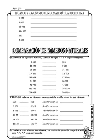 f) 72 557 _____________________________________________________
6 343 ________________________________________
3 405 ________________________________________
28 935 ________________________________________
974 305 ________________________________________
583 ________________________________________
5 830 ________________________________________
2 305 ………………………….. 728
15 423 ………………………….. 9 988
25 612 ………………………….. 341 101
714 615 ………………………….. 719 901
238 609 ………………………….. 275 946
94 818 ………………………….. 88 312
43 738 ………………………….. 43 916
249 725 ………………………….. 245 730
784 409 ………………………….. 784 209
938 ……….………… 908 Se diferencian en: ____________________
8 321 ……….………… 8 320 Se diferencian en: ____________________
6 666 ……….………… 6 066 Se diferencian en: ____________________
23 24 ……….………… 53 240 Se diferencian en: ____________________
38 253 ……….………… 33 253 Se diferencian en: ____________________
12 649 ……….………… 12 349 Se diferencian en: ____________________
3 DESCOMPONER los siguientes números.
Ediciones MIRBET
6011
1 COMPARA los siguientes números, COLOCA el signo >, < ó = según corresponda.
2 COMPARA cada par de números. Luego en cuánto se diferencian los dos números.
3 COMPARA estos números mentalmente, sin realizar la operación. Luego ESCRIBE el
signo “>” o “<” según corresponda.
 