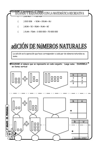 ( ) 26 907 = 26 709
( ) 520 008 = 5CM + 20UM + 8U
( ) 8CM + 5C > 9DM + 9UM + 8C
( ) 3UM + 7DM = 3 000 000 + 70 000 000
14
Ediciones MIRBET
5 ESCRIBE V (verdadero) o F (falso):
La adición es la operación que hace corresponder a cada par de números naturales su
suma.
1 ESCRIBE el número que se representa en cada conjunto. Luego suma. ESCRÍBELA
en forma vertical
D U
1
+1
4
3
2 7
D U
+
D U
+
 