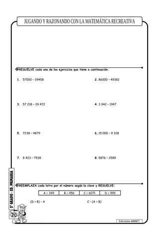 1. 57000 – 39458 2. 86000 – 49382
3. 57 218 – 39 472 4. 3 942 – 1947
5. 7238 – 4879 6. 15 000 – 9 328
7. 8 423 – 7538 8. 5876 – 2589
A = 349 B = 456 C = 6071 D = 999
(D + B) – A C – (A + B)
20
Ediciones MIRBET
3 REEMPLAZA cada letra por el número según la clave y RESUELVE:
2 RESUELVE cada uno de los ejercicios que tiene a continuación.
 