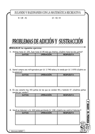 D + (B - A) (C - D) + B
1. Andrea tiene S/. 125, Juan tiene S/.95 más que Andrea. ¿Cuánto tiene los dos juntos?
DATOS OPERACIÓN RESPUESTA
2. Daniel compra una refrigeradora por S/. 2 740 soles y lo vende por S/. 3 970 ¿Cuánto es
la ganancia?
DATOS OPERACIÓN RESPUESTA
3. En una canasta hay 143 paltas de las que se venden 48 y también 17. ¿Cuántas paltas
quedan por vender?
DATOS OPERACIÓN RESPUESTA
4. Vendí un televisor a S/. 834 soles perdiendo S/. 248. ¿Cuánto me costó el televisor?
DATOS OPERACIÓN RESPUESTA
Ediciones MIRBET
6021
* RESUELVE los siguientes ejercicios:
 