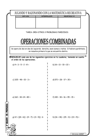 5. Una persona tiene S/. 250 en el Banco, deposita S/.80; luego deposita nuevamente S/.
60; posteriormente retira S/. 156. ¿Cuánto le queda en el Banco?
DATOS OPERACIÓN RESPUESTA
TAREA: CREA OTROS 3 PROBLEMAS PARECIDOS
a) 4 + 3 – 5 – 2 +9 = b) 18 + 13 – 10 + 22 =
c) 325 – 48 + 15 – 3 = d) 571 + 28 – 17 + 35 =
e) 160 – 38 +14 + 80 = f) 100 – 38 + 16 + 95 – 15 =
g) 12 + [(8 + 6)] – (9 – 7) + (3 + 9)] – 6 h) (16 + 18) – (15 – 3) + (13 + 5) =
Ediciones MIRBET
* RESUELVE cada uno de los siguientes ejercicios en tu cuaderno, teniendo en cuenta
el orden de las operaciones.
Se opera de dos en dos de izquierda derecha, sean sumas o restas Si hubiera paréntesis,
se resuelve primero lo que se encuentra dentro.
 