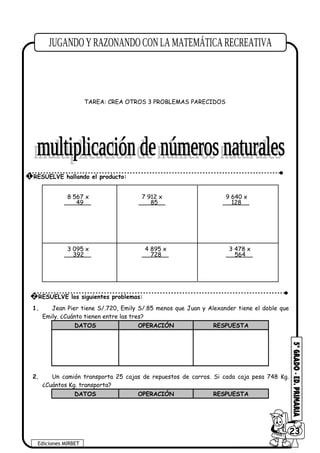 i) 19 + (18 – 5) – 8 + 6 – (16 – 3) =
TAREA: CREA OTROS 3 PROBLEMAS PARECIDOS
1. Jean Pier tiene S/.720, Emily S/.85 menos que Juan y Alexander tiene el doble que
Emily. ¿Cuánto tienen entre las tres?
DATOS OPERACIÓN RESPUESTA
2. Un camión transporta 25 cajas de repuestos de carros. Si cada caja pesa 748 Kg.
¿Cuántos Kg. transporta?
DATOS OPERACIÓN RESPUESTA
Ediciones MIRBET
6023
1 RESUELVE hallando el producto:
8 567 x
49
7 912 x
85
9 640 x
128
3 095 x
392
4 895 x
728
3 478 x
564
2 RESUELVE los siguientes problemas:
 