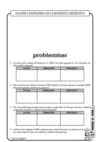 1. Un comerciante compra 120 polos por S/. 3840 y los vende ganando S/. 8 en cada polo. ¿A
cómo vendió cada polo?
DATOS OPERACIÓN RESPUESTA
2. Para un partido de fútbol se vendieron 9750 boletos a 12 soles cada uno. si se pagó 18500
soles de impuestos. ¿Cuál fue la ganancia?
DATOS OPERACIÓN RESPUESTA
3. Pilar tiene 845 hojas de papel bond y prepara cuadernillos de 30 hojas cada uno. ¿Cuántos
cuadernillos obtendrá y cuántas hojas le sobrarán?
DATOS OPERACIÓN RESPUESTA
4. A Delia le han regalado 10 890 cuadernos para repartirlos entre los alumnos de su colegio.
Si a cada alumno le tocan 18 cuadernos. ¿Cuántos alumnos hay?
Ediciones MIRBET
6025
 