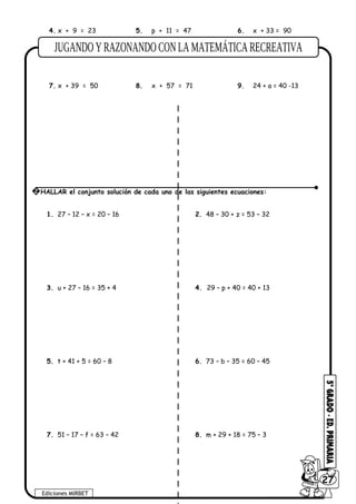 4. x + 9 = 23 5. p + 11 = 47 6. x + 33 = 90
7. x + 39 = 50 8. x + 57 = 71 9. 24 + a = 40 -13
1. 27 – 12 – x = 20 – 16 2. 48 – 30 + z = 53 – 32
3. u + 27 – 16 = 35 + 4 4. 29 – p + 40 = 40 + 13
5. t + 41 + 5 = 60 – 8 6. 73 – b – 35 = 60 – 45
7. 51 – 17 – f = 63 – 42 8. m + 29 + 18 = 75 – 3
Ediciones MIRBET
6027
2 HALLAR el conjunto solución de cada uno de las siguientes ecuaciones:
 