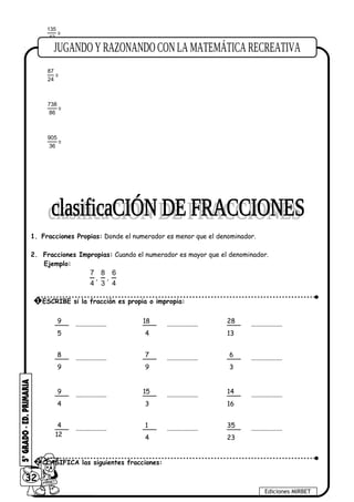 135
42
=
87
24
=
738
86
=
905
36
=
1. Fracciones Propias: Donde el numerador es menor que el denominador.
2. Fracciones Impropias: Cuando el numerador es mayor que el denominador.
Ejemplo:
7
4
,
8
3
,
6
4
32
Ediciones MIRBET
1 ESCRIBE si la fracción es propia o impropia:
9
5
8
9
9
4
4
12
18
4
7
9
15
3
1
4
28
13
6
3
14
16
35
23
...................
...................
...................
...................
...................
...................
...................
...................
...................
...................
...................
...................
2 CLASIFICA las siguientes fracciones:
 