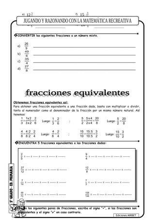 9
5
12e)
......................................... 10
3
15f)
...........................................
5
2
3g)
.......................................... 9
1
26h)
..........................................
a)
26
9
_________________________________________________________
b)
6
49
_________________________________________________________
c)
4
35
_________________________________________________________
d)
8
27
_________________________________________________________
Obtenemos fracciones equivalentes así:
Para obtener una fracción equivalente a una fracción dada, basta con multiplicar o dividir,
tanto al numerador como al denominador de la fracción por un mismo número natural. Así
tenemos:
1 1x2 2
3 3x2 6
= = Luego:
1 2
3 6
= ;
5 5x 4 20
2 2x 4 8
= = Luego:
5 20
2 8
=
4 4:2 2
8 8:2 4
= = Luego:
4 2
8 4
= ;
15 15:5 3
10 10:5 2
= = Luego:
15 3
10 2
=
2
5
= --- = ---- = ---- = ----- = ------
9
4
= --- = ---- = ---- = ----- = ------
27
12
= --- = ---- = ---- = ----- = ------
12
8
= --- = ---- = ---- = ----- = ------
7
14
= --- = ---- = ---- = ----- = ------
7
3
= --- = ---- = ---- = ----- = ------
48
72
= --- = ---- = ---- = ----- = ------
108
144
= --- = ---- = ---- = ----- = ------
34
Ediciones MIRBET
1 ENCUENTRA 5 fracciones equivalentes a las fracciones dadas:
2 Dados los siguientes pares de fracciones, escriba el signo ”=”, si las fracciones son
equivalentes y el signo “≠” en caso contrario.
2 CONVERTIR las siguientes fracciones a un número mixto.
 
