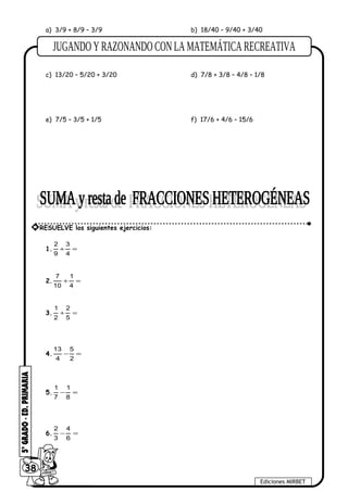 a) 3/9 + 8/9 – 3/9 b) 18/40 – 9/40 + 3/40
c) 13/20 – 5/20 + 3/20 d) 7/8 + 3/8 – 4/8 – 1/8
e) 7/5 – 3/5 + 1/5 f) 17/6 + 4/6 – 15/6
1. =+
4
3
9
2
2. =+
4
1
10
7
3. =+
5
2
2
1
4. =−
2
5
4
13
5. =−
8
1
7
1
6. =−
6
4
3
2
38
Ediciones MIRBET
* RESUELVE los siguientes ejercicios:
 