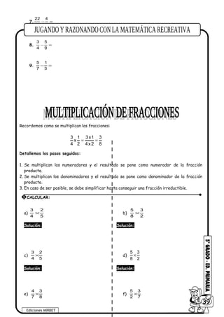 7. =−
3
4
7
22
8. =−
9
5
4
3
9. =−
3
1
7
5
Recordemos como se multiplican las fracciones:
3 1 3x1 3
x
4 2 4 x2 8
= =
Detallemos los pasos seguidos:
1. Se multiplican los numeradores y el resultado se pone como numerador de la fracción
producto.
2. Se multiplican los denominadores y el resultado se pone como denominador de la fracción
producto.
3. En caso de ser posible, se debe simplificar hasta conseguir una fracción irreductible.
a)
5
2
4
3
× b)
2
3
8
5
×
Solución: Solución:
c)
5
2
4
3
× d)
5 3
8 2
×
Solución: Solución:
e)
8
3
7
4
× f)
7
3
2
5
×
Ediciones MIRBET
6039
1 CALCULAR:
 