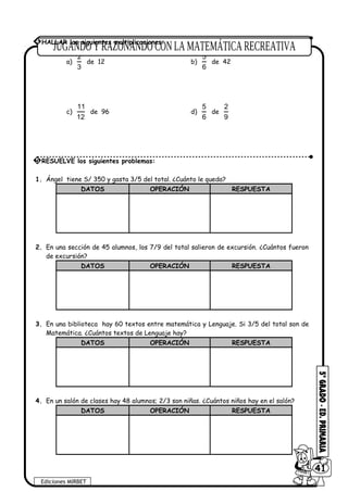 a)
2
3
de 12 b)
5
6
de 42
c)
11
12
de 96 d)
5
6
de
2
9
1. Ángel tiene S/ 350 y gasta 3/5 del total. ¿Cuánto le queda?
DATOS OPERACIÓN RESPUESTA
2. En una sección de 45 alumnos, los 7/9 del total salieron de excursión. ¿Cuántos fueron
de excursión?
DATOS OPERACIÓN RESPUESTA
3. En una biblioteca hay 60 textos entre matemática y Lenguaje. Si 3/5 del total son de
Matemática. ¿Cuántos textos de Lenguaje hay?
DATOS OPERACIÓN RESPUESTA
4. En un salón de clases hay 48 alumnos; 2/3 son niñas. ¿Cuántos niños hay en el salón?
DATOS OPERACIÓN RESPUESTA
5 RESUELVE los siguientes problemas:
Ediciones MIRBET
6041
4 HALLAR las siguientes multiplicaciones:
 
