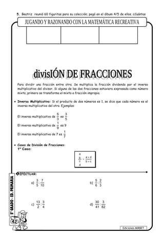 5. Beatriz reunió 60 figuritas para su colección; pegó en el álbum 4/5 de ellos. ¿Cuántas
figuritas pegó en el álbum?
DATOS OPERACIÓN RESPUESTA
Para dividir una fracción entre otra. Se multiplica la fracción dividendo por el inverso
multiplicativo del divisor. Si alguna de las dos fracciones estuviera expresada como número
mixto, primero se transforma el mixto a fracción impropia.
• Inversa Multiplicativa: Si el producto de dos números es 1, se dice que cada número es el
inverso multiplicativo del otro. Ejemplos:
El inverso multiplicativo de
5
3
es
3
5
El inverso multiplicativo de
1
9
es 9
El inverso multiplicativo de 7 es
1
7
• Casos de División de Fracciones:
1er
Caso:
a
a db
c b c
d
×
=
×
a)
3 7
:
5 10
b)
5 2
:
6 3
c)
13 3
:
2 4
d)
30 3
:
41 82
42
Ediciones MIRBET
1 EFECTUAR:
 
