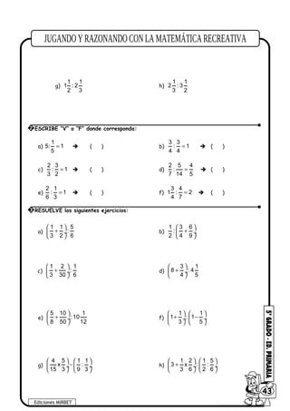e)
1
8 :
2
f)
3
5 :
4
g)
1 1
1 : 2
2 3
h)
1 1
2 : 3
3 2
a)
1
5: 1
5
=  ( ) b)
3 3
: 1
4 4
=  ( )
c)
2 3
: 1
3 2
=  ( ) d)
2 5 4
:
7 14 5
=  ( )
e)
2 1
: 1
6 3
=  ( ) f)
3 4
1 : 2
4 7
=  ( )
a)
1 1 5
:
3 2 6
 
+ ÷
 
b)
1 3 6
:
2 4 9
 
+ ÷
 
c)
1 2 1
:
3 30 6
 
+ ÷
 
d)
3 1
8 : 4
4 5
 
+ ÷
 
e)
5 10 1
:10
8 50 12
 
+ ÷
 
f)
1 1
1 : 1
3 5
   
+ − ÷  ÷
   
g)
4 5 1 1
x :
15 3 9 3
   
− ÷  ÷
   
h)
1 2 1 5
3 x : :
3 6 2 6
   
+ ÷  ÷
   
Ediciones MIRBET
6043
2 ESCRIBE “V” o “F” donde corresponda:
3 RESUELVE los siguientes ejercicios:
 