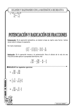 i)
2 1 6
1 x
3 2 5
1 1
4
3 2
 
+ − ÷
 
 
+ ÷
 
Potenciación: Es la operación matemática, en donde la base se repite como factor, tantas
veces como lo indique el exponente.
Por tanto tendremos:
2
3 3 3 3 3 9
5 5 5 5 5 25
×     
= = = ÷  ÷ ÷
×     
Radicación: Es la operación inversa a la potenciación. Para el cálculo de la raíz de una
fracción se debe aplicar la propiedad distributiva. Así:
3636 6/ 2
81 9/ 381
= = =
1.
36 25
25 64
−
2. 3
1 1 3
x
8 9 4
 
− ÷ ÷
 
3.
81 4 3
x
49 9 7
−
44
Ediciones MIRBET
1 RESUELVE los siguientes ejercicios:
 