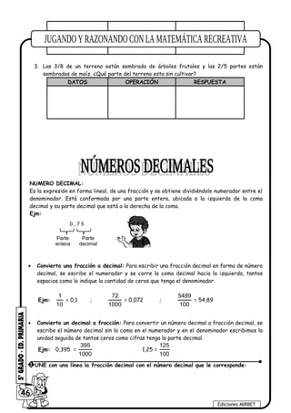 3. Las 3/8 de un terreno están sembrada de árboles frutales y las 2/5 partes están
sembradas de maíz. ¿Qué parte del terreno esta sin cultivar?
DATOS OPERACIÓN RESPUESTA
NUMERO DECIMAL:
Es la expresión en forma lineal, de una fracción y se obtiene dividiéndole numerador entre el
denominador. Está conformada por una parte entera, ubicada a la izquierda de la coma
decimal y su parte decimal que está a la derecha de la coma.
Ejm:
0 , 7 5
Parte
entera
Parte
decimal
• Convierto una fracción a decimal: Para escribir una fracción decimal en forma de número
decimal, se escribe el numerador y se corre la coma decimal hacia la izquierda, tantos
espacios como lo indique la cantidad de ceros que tenga el denominador.
Ejm:
1
10
= 0,1 ;
72
1000
= 0,072 ;
5489
100
= 54,89
• Convierto un decimal a fracción: Para convertir un número decimal a fracción decimal, se
escribe el número decimal sin la coma en el numerador y en el denominador escribimos la
unidad seguida de tantos ceros como cifras tenga la parte decimal.
Ejm: 0,395 =
395
1000
1,25 =
125
100
46
Ediciones MIRBET
1 UNE con una línea la fracción decimal con el número decimal que le corresponde:
 