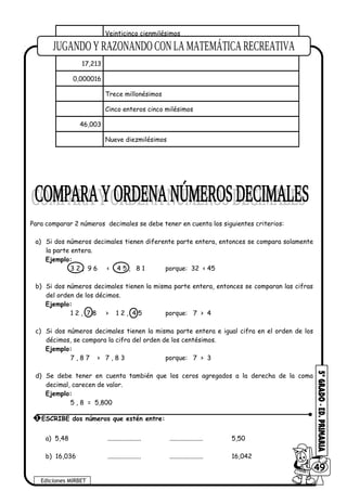 Veinticinco cienmilésimos
Cuatro enteros doce milésimos
17,213
0,000016
Trece millonésimos
Cinco enteros cinco milésimos
46,003
Nueve diezmilésimos
Para comparar 2 números decimales se debe tener en cuenta los siguientes criterios:
a) Si dos números decimales tienen diferente parte entera, entonces se compara solamente
la parte entera.
Ejemplo:
3 2 , 9 6 < 4 5 , 8 1 porque: 32 < 45
b) Si dos números decimales tienen la misma parte entera, entonces se comparan las cifras
del orden de los décimos.
Ejemplo:
1 2 , 7 8 > 1 2 , 4 5 porque: 7 > 4
c) Si dos números decimales tienen la misma parte entera e igual cifra en el orden de los
décimos, se compara la cifra del orden de los centésimos.
Ejemplo:
7 , 8 7 > 7 , 8 3 porque: 7 > 3
d) Se debe tener en cuenta también que los ceros agregados a la derecha de la coma
decimal, carecen de valor.
Ejemplo:
5 , 8 = 5,800
a) 5,48 ..................... ..................... 5,50
b) 16,036 ..................... ..................... 16,042
Ediciones MIRBET
6049
1 ESCRIBE dos números que estén entre:
 