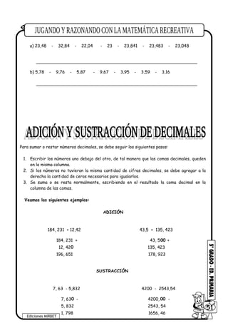 a) 23,48 - 32,84 - 22,04 - 23 - 23,841 - 23,483 - 23,048
_____________________________________________________________
b) 5,78 - 9,76 - 5,87 - 9,67 - 3,95 - 3,59 - 3,16
_____________________________________________________________
Para sumar o restar números decimales, se debe seguir los siguientes pasos:
1. Escribir los números uno debajo del otro, de tal manera que las comas decimales, queden
en la misma columna.
2. Si los números no tuvieran la misma cantidad de cifras decimales, se debe agregar a la
derecha la cantidad de ceros necesarios para igualarlos.
3. Se suma o se resta normalmente, escribiendo en el resultado la coma decimal en la
columna de las comas.
Veamos los siguientes ejemplos:
5 ORDENA en forma decreciente:
Ediciones MIRBET
6051
ADICIÓN
184, 231 + 12,42
184, 231 +
12, 42
196, 651
0
43,5 + 135, 423
43, 5
135, 423
+00
178, 923
SUSTRACCIÓN
7, 63 - 5,832
7, 63 -
5, 832
1, 798
4200 - 2543,54
4200,
2543, 54
-00
1656, 46
0
 