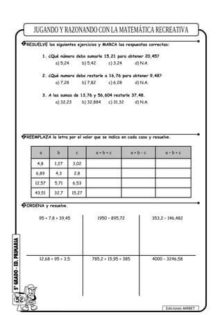 1. ¿Qué número debo sumarle 15,21 para obtener 20,45?
a) 5,24 b) 5,42 c) 3,24 d) N.A.
2. ¿Qué numero debo restarle a 16,76 para obtener 9,48?
a) 7,28 b) 7,82 c) 6,28 d) N.A.
3. A las sumas de 13,76 y 56,604 restarle 37,48.
a) 32,23 b) 32,884 c) 31,32 d) N.A.
.a b c a + b + c a + b - c a – b + c
4,8 1,27 3,02
6,89 4,3 2,8
12,57 5,71 6,53
43,51 32,7 15,27
95 + 7,8 + 39,45 1950 – 895,72 353,2 – 146,482
12,68 + 95 + 3,5 785,2 + 15,95 + 385 4000 – 3246,58
52
Ediciones MIRBET
2 REEMPLAZA la letra por el valor que se indica en cada caso y resuelve.
3 ORDENA y resuelve.
1 RESUELVE los siguientes ejercicios y MARCA las respuestas correctas:
 