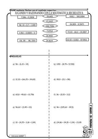 a) 56 – (6,31 + 14) b) 1351 - (8,79 + 5,728)
c) 12,33 + (66,25 + 34,69) d) 99,9 – (0,1 + 98)
e) 65,8 – 49,63 + 12,756 f) 36 – (0,15 + 3,2)
a) 56,62 – (3,45 + 23) b) 96 + (125,62 - 39,5)
c) 10 – (4,25 + 3,18 + 1,04) d) (14,86 + 24,15 + 1,24) – 23,95
Ediciones MIRBET
6053
5 RESUELVE:
4 UNE mediante flechas con el resultado respectivo:
7,086 + 0,3904
58, 10 + 0,7 + 1,005
3,461 + 0,0009 + 11
116, 05 - 98, 1193
59,805
17,9307
248,7996
7,4764
14,4591
14,4619
438,1 - 189,3004
26,009 - 11,5471
72,03 - 68,2 + 14,1007
112,01 + 0,003 - 97,5511
 