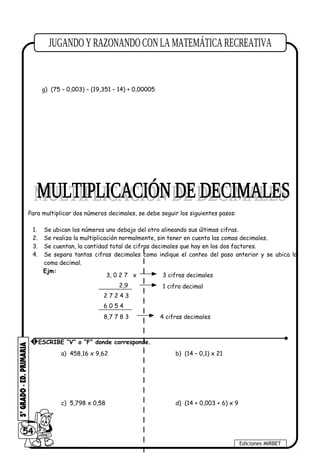 e) 9,28 – 6,147 + 0,025 f) 1,9 + 6,142 + 3,49
g) (75 – 0,003) – (19,351 – 14) + 0,00005
Para multiplicar dos números decimales, se debe seguir los siguientes pasos:
1. Se ubican los números uno debajo del otro alineando sus últimas cifras.
2. Se realiza la multiplicación normalmente, sin tener en cuenta las comas decimales.
3. Se cuentan, la cantidad total de cifras decimales que hay en los dos factores.
4. Se separa tantas cifras decimales como indique el conteo del paso anterior y se ubica la
coma decimal.
Ejm:
a) 458,16 x 9,62 b) (14 – 0,1) x 21
c) 5,798 x 0,58 d) (14 + 0,003 + 6) x 9
54
Ediciones MIRBET
3, 0 2 7 x
2,9
2 7 2 4 3
6 0 5 4
8,7 7 8 3
3 cifras decimales
1 cifra decimal
4 cifras decimales
1 ESCRIBE “V” o “F” donde corresponde.
 
