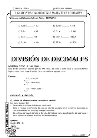 i) 13,652 x 1 000 = __________ j) 0,95284 x 10 000 = _________
a) 0,03 x ............... = 0,3 b) 3,48 x ................. = 34,8
c) 0,5 x ................. = 50 d) 6,1 x ................... = 6 100
e) 1,6 x ................. = 16 f) 15,34 x ............... = 153,4
g) 0,18 x ............... = 180 h) 27,5 x ................. = 2 750
DIVISIÓN ENTRE 10; 100; 1000...
Para dividir un número decimal por 10; 100; 1000... se corre la coma hacia la izquierda tantos
lugares como ceros tenga la unidad. Si es necesario se agregan ceros.
Ejemplo:
5,7 : 10 = 0,57
5,7 : 100 = 0,057
5,7 : 1000 = 0,0057
CASOS DE LA DIVISIÓN:
a) División de números enteros con cociente decimal
Los pasos a seguir son:
- Se resuelve la división de la forma tradicional.
- Como el residuo es diferente de cero, se escribe una coma en el cociente y se agrega un
cero a la derecha del residuo y se sigue dividiendo.
- Se continua agregando ceros a la derecha del residuo hasta que el residuo de lugar cero ó
hasta obtener el número de cifras decimales deseado.
Ejemplo:
Dividir: 143 ÷ 8.
Resolución:
56
Ediciones MIRBET
4 En cada multiplicación falta un factor, COMPLETA.
 