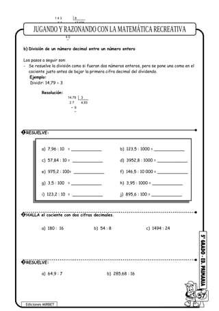1 4 3
6 3
7 0
6 0
4 0
8
17,875
b) División de un número decimal entre un número entero
Los pasos a seguir son:
- Se resuelve la división como si fueran dos números enteros, pero se pone una coma en el
cociente justo antes de bajar la primera cifra decimal del dividendo.
Ejemplo:
Dividir: 14,79 ÷ 3
Resolución:
14,79
2 7
9
3
4,93
a) 7,96 : 10 = ____________ b) 123,5 : 1000 = ____________
c) 57,84 : 10 = ____________ d) 3952,8 : 1000 = ____________
e) 975,2 : 100= ____________ f) 146,5 : 10 000 = ____________
g) 3,5 : 100 = ____________ h) 3,95 : 1000 = ____________
i) 123,2 : 10 = ____________ j) 895,6 : 100 = ____________
a) 180 : 16 b) 54 : 8 c) 1494 : 24
a) 64,9 : 7 b) 285,68 : 16
Ediciones MIRBET
6057
1 RESUELVE:
2 HALLA el cociente con dos cifras decimales.
3 RESUELVE:
 