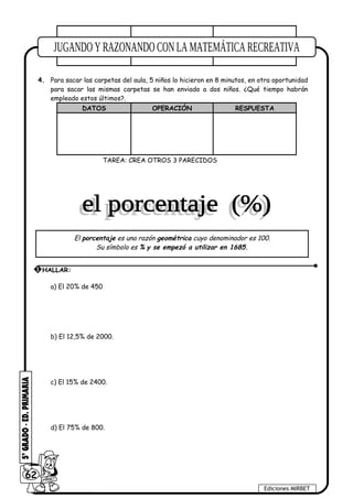 4. Para sacar las carpetas del aula, 5 niños lo hicieron en 8 minutos, en otra oportunidad
para sacar las mismas carpetas se han enviado a dos niños. ¿Qué tiempo habrán
empleado estos últimos?.
DATOS OPERACIÓN RESPUESTA
TAREA: CREA OTROS 3 PARECIDOS
a) El 20% de 450
b) El 12,5% de 2000.
c) El 15% de 2400.
d) El 75% de 800.
62
Ediciones MIRBET
1 HALLAR:
El porcentaje es una razón geométrica cuyo denominador es 100.
Su símbolo es % y se empezó a utilizar en 1685.
 