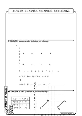 1 2 3 4 5 6 7 8 90
1
2
3
4
5
6
7
8
x
y
9
P Q
R
S
(x, y) t
→ (x, y + 5)
P (2, 2) P’ (2 , 7)
Q (7, 2) Q’ (7 , …)
R (9, 4) R’ (… , 9)
68
Ediciones MIRBET
2 COMPLETA las coordenadas de la figura trasladada..
1 2 3 4 5 6 7 8
1
2
3
4
5
0 x
y
A B
C
A' B'
C'
A ( 6 ; 5 ) B ( 8 ; 5 ) C ( 8 ; 2 ) D ( 6 ; 2 )
A'( 1 ; 5 ) B'( ... ; ... ) C'( ... ; ... ) D'( ... ; ... )
-5
9
6
7
DD'
3 COMPLETA la tabla y traslado el cuadrilátero PQRS.
 