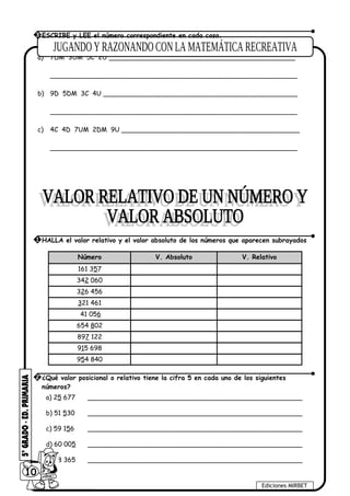 a) 7DM 3UM 5C 2U ______________________________________________
_____________________________________________________________
b) 9D 5DM 3C 4U ________________________________________________
_____________________________________________________________
c) 4C 4D 7UM 2DM 9U ____________________________________________
_____________________________________________________________
Número V. Absoluto V. Relativo
161 357
342 060
326 456
321 461
41 056
654 802
897 122
915 698
954 840
a) 25 677 _____________________________________________________
b) 51 530 _____________________________________________________
c) 59 156 _____________________________________________________
d) 60 005 _____________________________________________________
e) 58 365 _____________________________________________________
10
Ediciones MIRBET
3 ESCRIBE y LEE el número correspondiente en cada caso.
1 HALLA el valor relativo y el valor absoluto de los números que aparecen subrayados
2 ¿Qué valor posicional o relativo tiene la cifra 5 en cada uno de los siguientes
números?
 