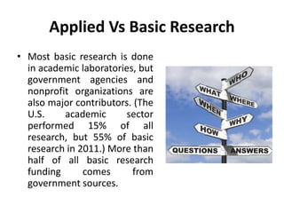 Applied Vs Basic Research
• Most basic research is done
in academic laboratories, but
government agencies and
nonprofit organizations are
also major contributors. (The
U.S. academic sector
performed 15% of all
research, but 55% of basic
research in 2011.) More than
half of all basic research
funding comes from
government sources.
 