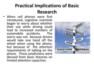 Practical Implications of Basic
Research
• When cell phones were first
introduced, cognitive scientists
began to worry about whether
their use while driving could
lead to increased numbers of
automobile accidents. The
worry was not because drivers
would take one hand off the
wheel when using the phone,
but because of the attention
requirements of talking on the
phone. These predictions were
derived from basic theories on
limited attention capacities.
 
