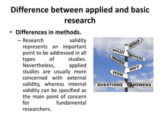 Difference between applied and basic
research
• Differences in methods.
– Research validity
represents an important
point to be addressed in all
types of studies.
Nevertheless, applied
studies are usually more
concerned with external
validity, whereas internal
validity can be specified as
the main point of concern
for fundamental
researchers.
 
