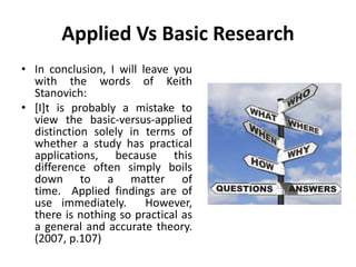 Applied Vs Basic Research
• In conclusion, I will leave you
with the words of Keith
Stanovich:
• [I]t is probably a mistake to
view the basic-versus-applied
distinction solely in terms of
whether a study has practical
applications, because this
difference often simply boils
down to a matter of
time. Applied findings are of
use immediately. However,
there is nothing so practical as
a general and accurate theory.
(2007, p.107)
 