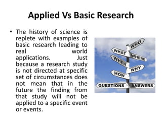 Applied Vs Basic Research
• The history of science is
replete with examples of
basic research leading to
real world
applications. Just
because a research study
is not directed at specific
set of circumstances does
not mean that in the
future the finding from
that study will not be
applied to a specific event
or events.
 