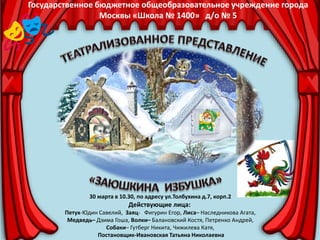 Государственное бюджетное общеобразовательное учреждение города
Москвы «Школа № 1400» д/о № 5
30 марта в 10.30, по адресу ул.Толбухина д.7, корп.2
Действующие лица:
Петух-Юдин Савелий, Заяц- Фигурин Егор, Лиса– Наследникова Агата,
Медведь– Дзима Гоша, Волки– Балановский Костя, Петренко Андрей,
Собаки– Гутберг Никита, Чижилева Катя,
Постановщик-Ивановская Татьяна Николаевна
 