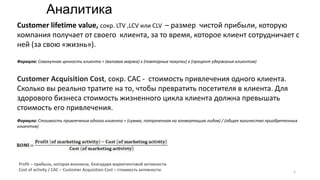 Сustomer lifetime value, сокр. LTV ,LCV или CLV – размер чистой прибыли, которую
компания получает от своего клиента, за то время, которое клиент сотрудничает с
ней (за свою «жизнь»).
Формула: Совокупная ценность клиента = (валовая маржа) х (повторные покупки) х (процент удержания клиентов)
Customer Acquisition Cost, сокр. CAC - стоимость привлечения одного клиента.
Сколько вы реально тратите на то, чтобы превратить посетителя в клиента. Для
здорового бизнеса стоимость жизненного цикла клиента должна превышать
стоимость его привлечения.
Формула: Стоимость привлечения одного клиента = (сумма, потраченная на конвертацию лидов) / (общее количество приобретенных
клиентов)
Profit – прибыль, которая возникла, благодаря маркетинговой активности.
Cost of activity / СAC – Customer Acquisition Cost – стоимость активности.
Аналитика
5
 