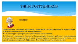 СКЕПТИК
Характеристики: постоянно высказывает недовольство текущей ситуацией и перспективами,
подвергает сомнению любые действия окружающих.
Что их мотивирует: аудитория для слушания своих высказываний.
Как обучать: организовать обучение у бизнес-тренеров, умеющих работать с возражениями,
интегрировать в корпоративное обучение, интерпретировать скептицизм как форму диалога в
ходе обучающих мероприятий. Эффективно обучать оцифровке результатов работы.
ТИПЫ СОТРУДНИКОВ
 