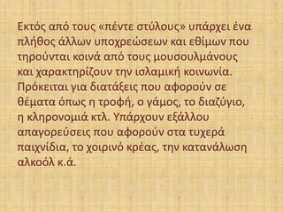Εκτός από τους «πέντε στύλους» υπάρχει ένα
πλήθος άλλων υποχρεώσεων και εθίμων που
τηρούνται κοινά από τους μουσουλμάνους
και χαρακτηρίζουν την ισλαμική κοινωνία.
Πρόκειται για διατάξεις που αφορούν σε
θέματα όπως η τροφή, ο γάμος, το διαζύγιο,
η κληρονομιά κτλ. Υπάρχουν εξάλλου
απαγορεύσεις που αφορούν στα τυχερά
παιχνίδια, το χοιρινό κρέας, την κατανάλωση
αλκοόλ κ.ά.
 
