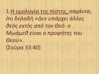 1.Η ομολογία της πίστης, σαχάντα,
ότι δηλαδή «Δεν υπάρχει άλλος
θεός εκτός από τον Θεό· ο
Μωάμεθ είναι ο προφήτης του
Θεού».
(Σούρα 33:40)
 