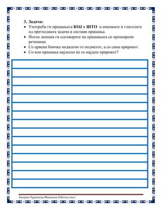 Билјана Чурлевска Маневска Работен лист
3. Задача:
 Употреби ги прашањата КОЈ и ШТО и именките и глаголите
од претходната задача и состави прашања.
 Потоа запиши ги одговорите на прашањата со проширени
реченици.
 Со црвена боичка подвлечи го подметот, а со сина прирокот.
 Со кои прашања најлесно ќе го најдеш прирокот?
 