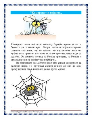 Билјана Чурлевска Маневска Работен лист
"Комарецот и пајакот,,
Комарецот цела ноќ летал наоколу барајќи жртви за да ги
боцне и да се напие крв. Взори, штом се појавила првата
сончева светлина, тој се вратил во најтемниот агол од
куќата и се притаил на ѕидот за да го преспие денот и да се
одмори. Од долгото летање го болеле крилцата, го болела и
шмукалката и се чувствувал преморен.
Во близината на местото каде што спиел комарецот се
доселил пајак. Ги оптегнал своите нишки од ѕид до ѕид,
преку целиот агол, и исплел тенка густа мрежа
.
 