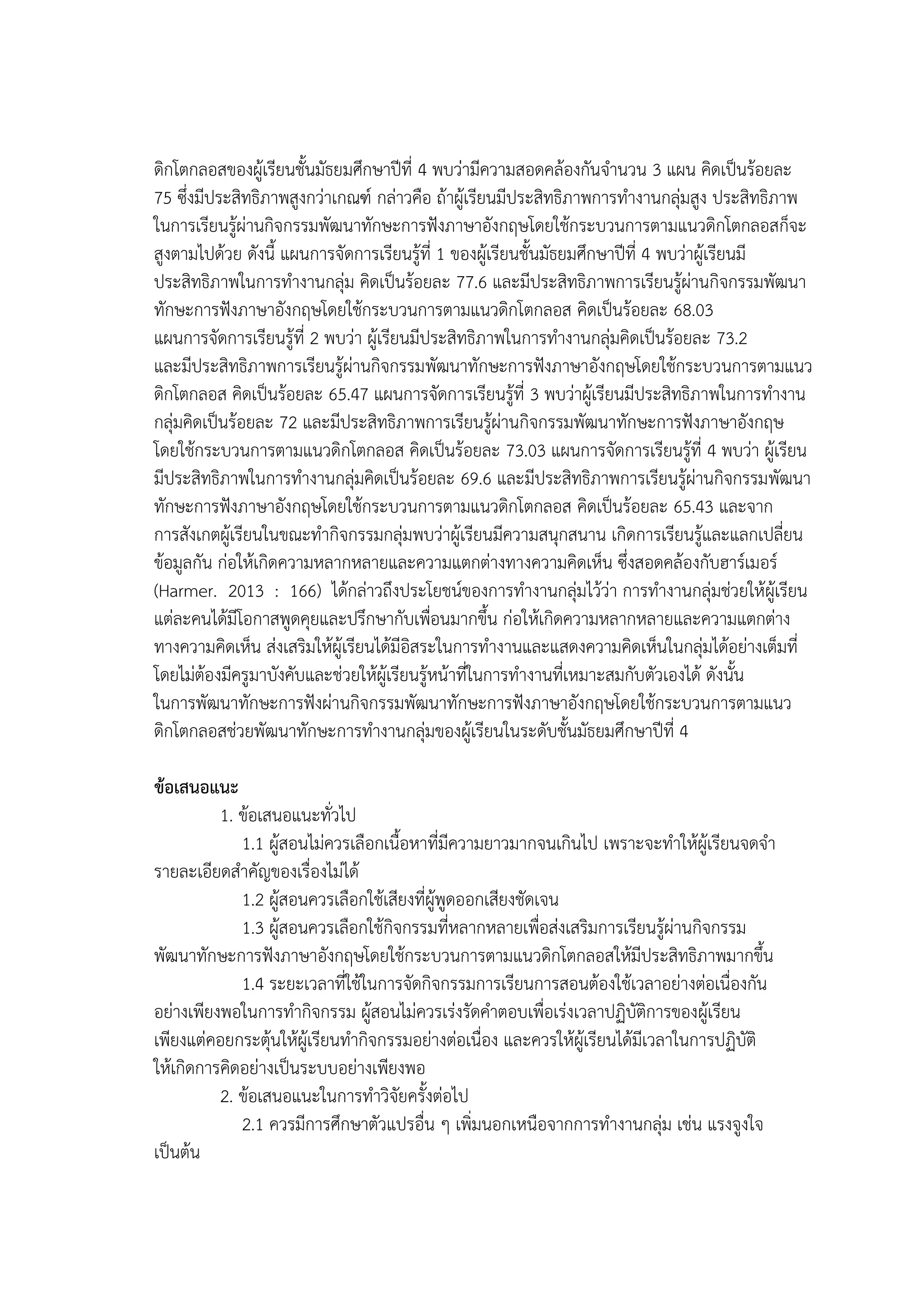 ดิกโตกลอสของผู้เรียนชั้นมัธยมศึกษาปีที่ 4 พบว่ามีความสอดคล้องกันจานวน 3 แผน คิดเป็นร้อยละ
75 ซึ่งมีประสิทธิภาพสูงกว่าเกณฑ์ กล่าวคือ ถ้าผู้เรียนมีประสิทธิภาพการทางานกลุ่มสูง ประสิทธิภาพ
ในการเรียนรู้ผ่านกิจกรรมพัฒนาทักษะการฟังภาษาอังกฤษโดยใช้กระบวนการตามแนวดิกโตกลอสก็จะ
สูงตามไปด้วย ดังนี้ แผนการจัดการเรียนรู้ที่ 1 ของผู้เรียนชั้นมัธยมศึกษาปีที่ 4 พบว่าผู้เรียนมี
ประสิทธิภาพในการทางานกลุ่ม คิดเป็นร้อยละ 77.6 และมีประสิทธิภาพการเรียนรู้ผ่านกิจกรรมพัฒนา
ทักษะการฟังภาษาอังกฤษโดยใช้กระบวนการตามแนวดิกโตกลอส คิดเป็นร้อยละ 68.03
แผนการจัดการเรียนรู้ที่ 2 พบว่า ผู้เรียนมีประสิทธิภาพในการทางานกลุ่มคิดเป็นร้อยละ 73.2
และมีประสิทธิภาพการเรียนรู้ผ่านกิจกรรมพัฒนาทักษะการฟังภาษาอังกฤษโดยใช้กระบวนการตามแนว
ดิกโตกลอส คิดเป็นร้อยละ 65.47 แผนการจัดการเรียนรู้ที่ 3 พบว่าผู้เรียนมีประสิทธิภาพในการทางาน
กลุ่มคิดเป็นร้อยละ 72 และมีประสิทธิภาพการเรียนรู้ผ่านกิจกรรมพัฒนาทักษะการฟังภาษาอังกฤษ
โดยใช้กระบวนการตามแนวดิกโตกลอส คิดเป็นร้อยละ 73.03 แผนการจัดการเรียนรู้ที่ 4 พบว่า ผู้เรียน
มีประสิทธิภาพในการทางานกลุ่มคิดเป็นร้อยละ 69.6 และมีประสิทธิภาพการเรียนรู้ผ่านกิจกรรมพัฒนา
ทักษะการฟังภาษาอังกฤษโดยใช้กระบวนการตามแนวดิกโตกลอส คิดเป็นร้อยละ 65.43 และจาก
การสังเกตผู้เรียนในขณะทากิจกรรมกลุ่มพบว่าผู้เรียนมีความสนุกสนาน เกิดการเรียนรู้และแลกเปลี่ยน
ข้อมูลกัน ก่อให้เกิดความหลากหลายและความแตกต่างทางความคิดเห็น ซึ่งสอดคล้องกับฮาร์เมอร์
(Harmer. 2013 : 166) ได้กล่าวถึงประโยชน์ของการทางานกลุ่มไว้ว่า การทางานกลุ่มช่วยให้ผู้เรียน
แต่ละคนได้มีโอกาสพูดคุยและปรึกษากับเพื่อนมากขึ้น ก่อให้เกิดความหลากหลายและความแตกต่าง
ทางความคิดเห็น ส่งเสริมให้ผู้เรียนได้มีอิสระในการทางานและแสดงความคิดเห็นในกลุ่มได้อย่างเต็มที่
โดยไม่ต้องมีครูมาบังคับและช่วยให้ผู้เรียนรู้หน้าที่ในการทางานที่เหมาะสมกับตัวเองได้ ดังนั้น
ในการพัฒนาทักษะการฟังผ่านกิจกรรมพัฒนาทักษะการฟังภาษาอังกฤษโดยใช้กระบวนการตามแนว
ดิกโตกลอสช่วยพัฒนาทักษะการทางานกลุ่มของผู้เรียนในระดับชั้นมัธยมศึกษาปีที่ 4
ข้อเสนอแนะ
1. ข้อเสนอแนะทั่วไป
1.1 ผู้สอนไม่ควรเลือกเนื้อหาที่มีความยาวมากจนเกินไป เพราะจะทาให้ผู้เรียนจดจา
รายละเอียดสาคัญของเรื่องไม่ได้
1.2 ผู้สอนควรเลือกใช้เสียงที่ผู้พูดออกเสียงชัดเจน
1.3 ผู้สอนควรเลือกใช้กิจกรรมที่หลากหลายเพื่อส่งเสริมการเรียนรู้ผ่านกิจกรรม
พัฒนาทักษะการฟังภาษาอังกฤษโดยใช้กระบวนการตามแนวดิกโตกลอสให้มีประสิทธิภาพมากขึ้น
1.4 ระยะเวลาที่ใช้ในการจัดกิจกรรมการเรียนการสอนต้องใช้เวลาอย่างต่อเนื่องกัน
อย่างเพียงพอในการทากิจกรรม ผู้สอนไม่ควรเร่งรัดคาตอบเพื่อเร่งเวลาปฏิบัติการของผู้เรียน
เพียงแต่คอยกระตุ้นให้ผู้เรียนทากิจกรรมอย่างต่อเนื่อง และควรให้ผู้เรียนได้มีเวลาในการปฏิบัติ
ให้เกิดการคิดอย่างเป็นระบบอย่างเพียงพอ
2. ข้อเสนอแนะในการทาวิจัยครั้งต่อไป
2.1 ควรมีการศึกษาตัวแปรอื่น ๆ เพิ่มนอกเหนือจากการทางานกลุ่ม เช่น แรงจูงใจ
เป็นต้น
 