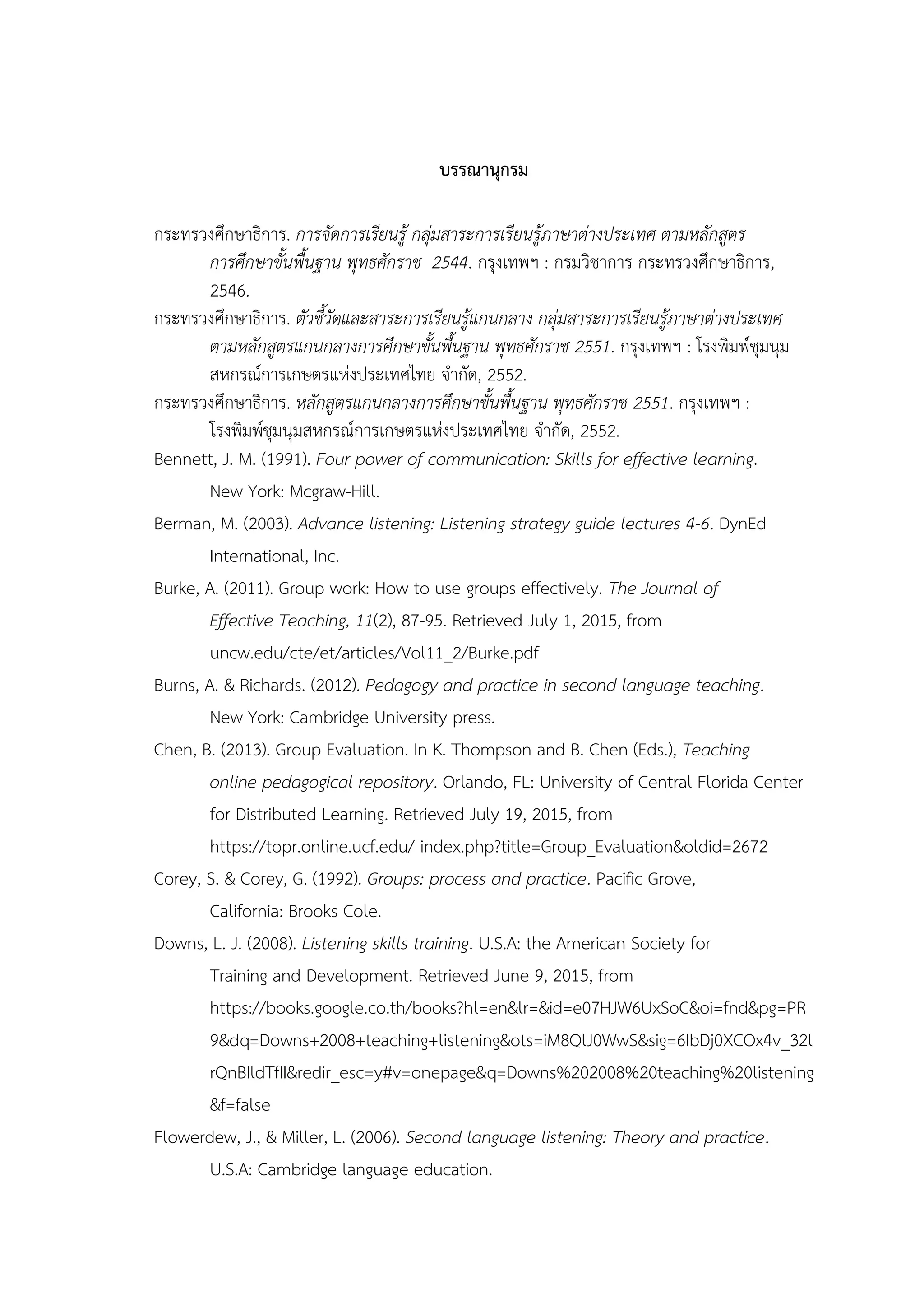 บรรณานุกรม
กระทรวงศึกษาธิการ. การจัดการเรียนรู้ กลุ่มสาระการเรียนรู้ภาษาต่างประเทศ ตามหลักสูตร
การศึกษาขั้นพื้นฐาน พุทธศักราช 2544. กรุงเทพฯ : กรมวิชาการ กระทรวงศึกษาธิการ,
2546.
กระทรวงศึกษาธิการ. ตัวชี้วัดและสาระการเรียนรู้แกนกลาง กลุ่มสาระการเรียนรู้ภาษาต่างประเทศ
ตามหลักสูตรแกนกลางการศึกษาขั้นพื้นฐาน พุทธศักราช 2551. กรุงเทพฯ : โรงพิมพ์ชุมนุม
สหกรณ์การเกษตรแห่งประเทศไทย จากัด, 2552.
กระทรวงศึกษาธิการ. หลักสูตรแกนกลางการศึกษาขั้นพื้นฐาน พุทธศักราช 2551. กรุงเทพฯ :
โรงพิมพ์ชุมนุมสหกรณ์การเกษตรแห่งประเทศไทย จากัด, 2552.
Bennett, J. M. (1991). Four power of communication: Skills for effective learning.
New York: Mcgraw-Hill.
Berman, M. (2003). Advance listening: Listening strategy guide lectures 4-6. DynEd
International, Inc.
Burke, A. (2011). Group work: How to use groups effectively. The Journal of
Effective Teaching, 11(2), 87-95. Retrieved July 1, 2015, from
uncw.edu/cte/et/articles/Vol11_2/Burke.pdf
Burns, A. & Richards. (2012). Pedagogy and practice in second language teaching.
New York: Cambridge University press.
Chen, B. (2013). Group Evaluation. In K. Thompson and B. Chen (Eds.), Teaching
online pedagogical repository. Orlando, FL: University of Central Florida Center
for Distributed Learning. Retrieved July 19, 2015, from
https://topr.online.ucf.edu/ index.php?title=Group_Evaluation&oldid=2672
Corey, S. & Corey, G. (1992). Groups: process and practice. Pacific Grove,
California: Brooks Cole.
Downs, L. J. (2008). Listening skills training. U.S.A: the American Society for
Training and Development. Retrieved June 9, 2015, from
https://books.google.co.th/books?hl=en&lr=&id=e07HJW6UxSoC&oi=fnd&pg=PR
9&dq=Downs+2008+teaching+listening&ots=iM8QlJ0WwS&sig=6IbDj0XCOx4v_32l
rQnBIldTfII&redir_esc=y#v=onepage&q=Downs%202008%20teaching%20listening
&f=false
Flowerdew, J., & Miller, L. (2006). Second language listening: Theory and practice.
U.S.A: Cambridge language education.
 