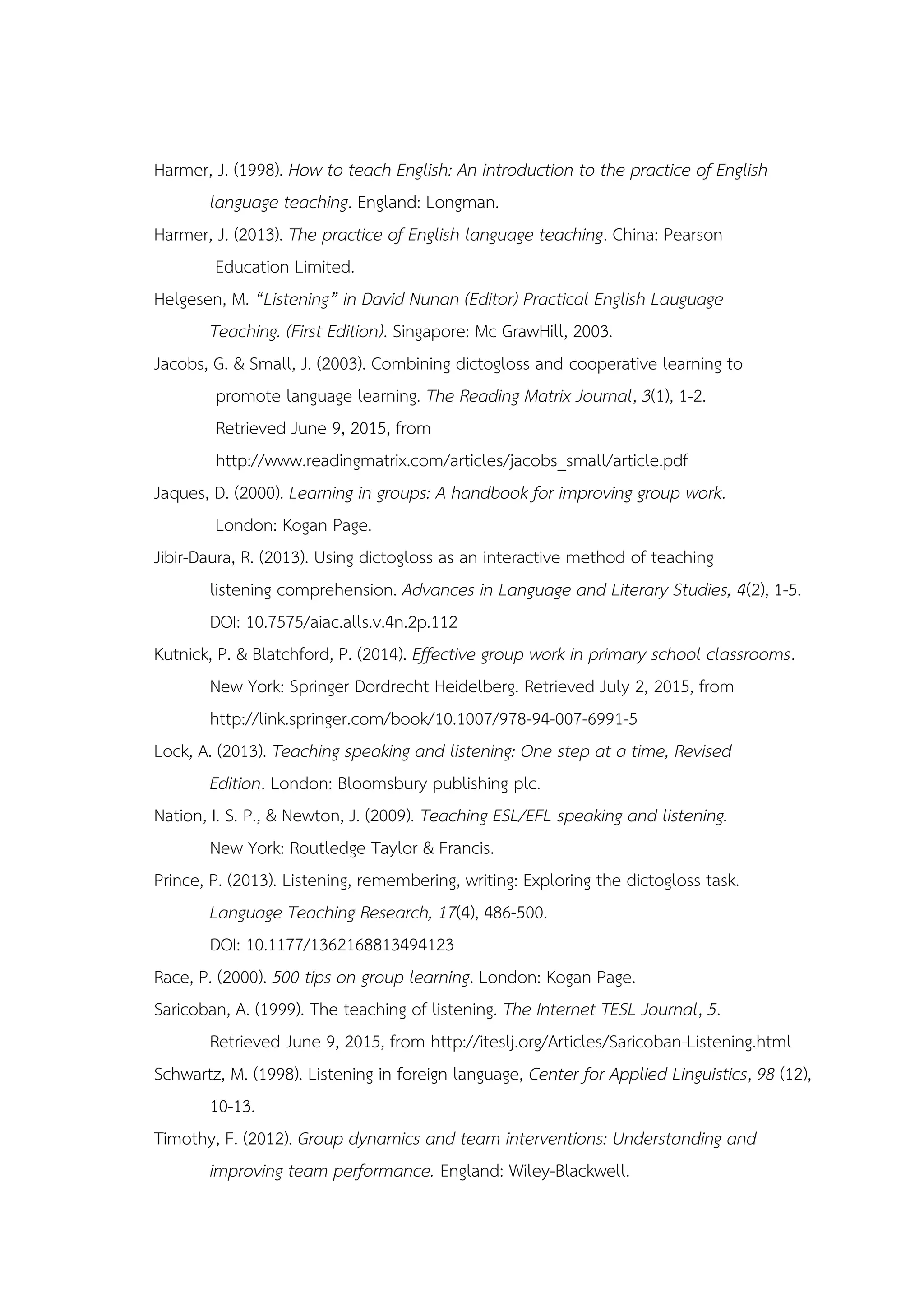 Harmer, J. (1998). How to teach English: An introduction to the practice of English
language teaching. England: Longman.
Harmer, J. (2013). The practice of English language teaching. China: Pearson
Education Limited.
Helgesen, M. “Listening” in David Nunan (Editor) Practical English Lauguage
Teaching. (First Edition). Singapore: Mc GrawHill, 2003.
Jacobs, G. & Small, J. (2003). Combining dictogloss and cooperative learning to
promote language learning. The Reading Matrix Journal, 3(1), 1-2.
Retrieved June 9, 2015, from
http://www.readingmatrix.com/articles/jacobs_small/article.pdf
Jaques, D. (2000). Learning in groups: A handbook for improving group work.
London: Kogan Page.
Jibir-Daura, R. (2013). Using dictogloss as an interactive method of teaching
listening comprehension. Advances in Language and Literary Studies, 4(2), 1-5.
DOI: 10.7575/aiac.alls.v.4n.2p.112
Kutnick, P. & Blatchford, P. (2014). Effective group work in primary school classrooms.
New York: Springer Dordrecht Heidelberg. Retrieved July 2, 2015, from
http://link.springer.com/book/10.1007/978-94-007-6991-5
Lock, A. (2013). Teaching speaking and listening: One step at a time, Revised
Edition. London: Bloomsbury publishing plc.
Nation, I. S. P., & Newton, J. (2009). Teaching ESL/EFL speaking and listening.
New York: Routledge Taylor & Francis.
Prince, P. (2013). Listening, remembering, writing: Exploring the dictogloss task.
Language Teaching Research, 17(4), 486-500.
DOI: 10.1177/1362168813494123
Race, P. (2000). 500 tips on group learning. London: Kogan Page.
Saricoban, A. (1999). The teaching of listening. The Internet TESL Journal, 5.
Retrieved June 9, 2015, from http://iteslj.org/Articles/Saricoban-Listening.html
Schwartz, M. (1998). Listening in foreign language, Center for Applied Linguistics, 98 (12),
10-13.
Timothy, F. (2012). Group dynamics and team interventions: Understanding and
improving team performance. England: Wiley-Blackwell.
 